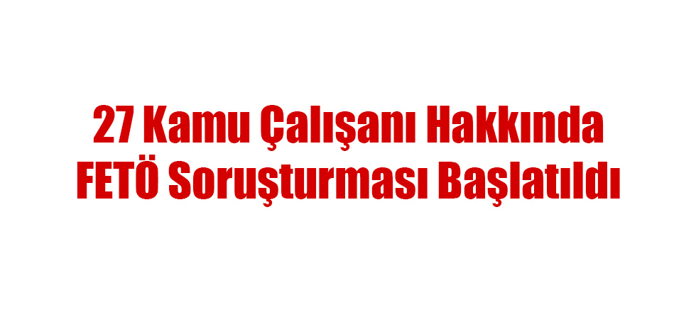 27 Kamu Çalışanı Hakkında FETÖ Soruşturması Başlatıldı