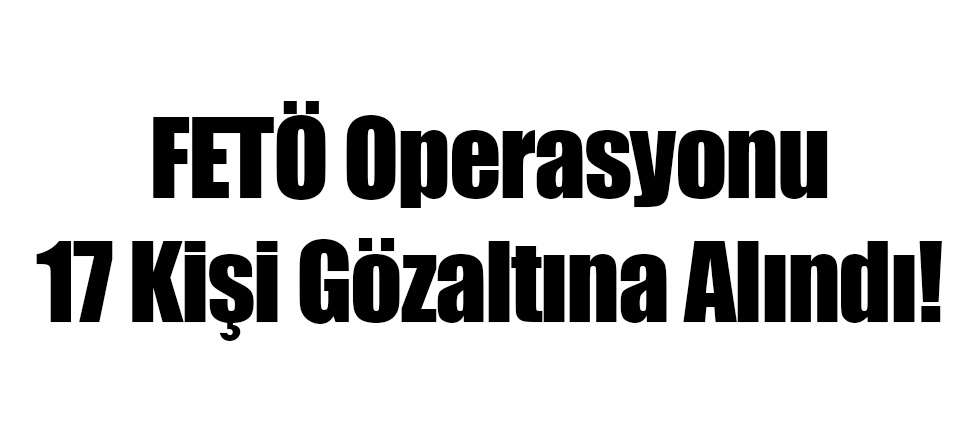 FETÖ Operasyonu 17 Kişi Gözaltına Alındı