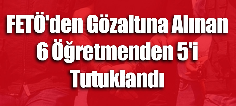 FETÖ'den Gözaltına Alınan 6 Öğretmenden 5'i Tutuklandı