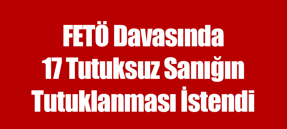 FETÖ Davasında 17 Tutuksuz Sanığın Tutuklanması İstendi