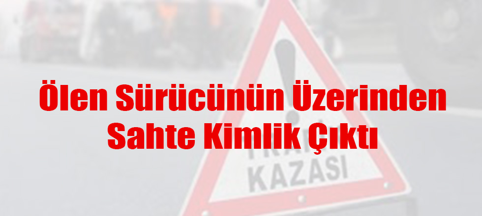 Ölen Sürücünün Üzerinden Sahte Kimlik Çıktı