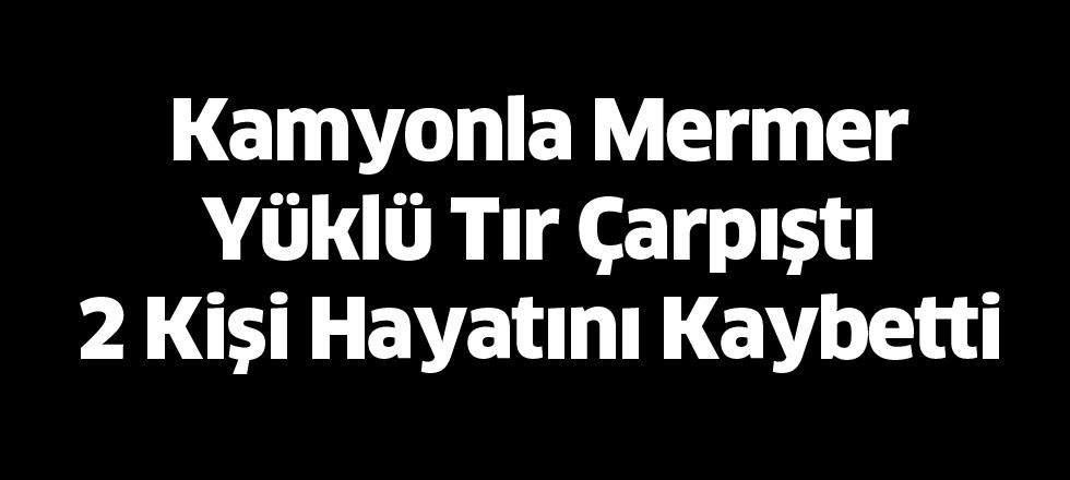 Kamyonla Mermer Yüklü Tır Çarpıştı 2 Kişi Hayatını Kaybetti