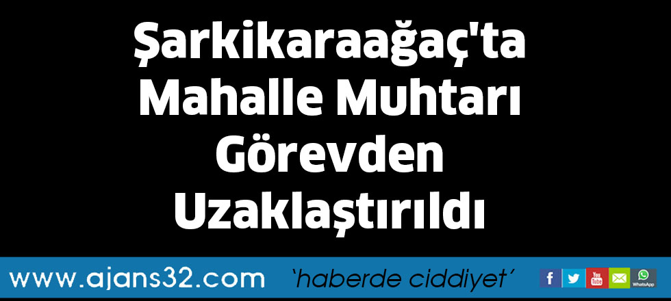 Şarkikaraağaç'ta Mahalle Muhtarı Görevden Uzaklaştırıldı