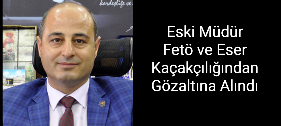 Eski Müdür Fetö ve Eser Kaçakçılığından Gözaltına Alındı
