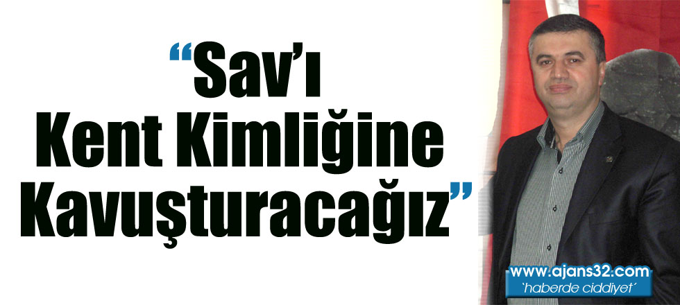 “Sav’ı Kent Kimliğine Kavuşturacağız"